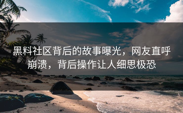 黑料社区背后的故事曝光，网友直呼崩溃，背后操作让人细思极恐