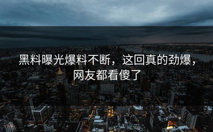 黑料曝光爆料不断，这回真的劲爆，网友都看傻了