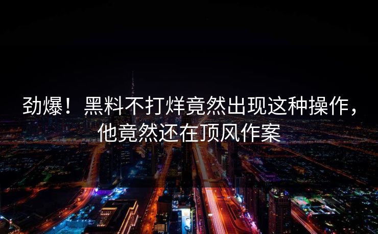 劲爆！黑料不打烊竟然出现这种操作，他竟然还在顶风作案