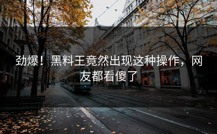 劲爆！黑料王竟然出现这种操作，网友都看傻了