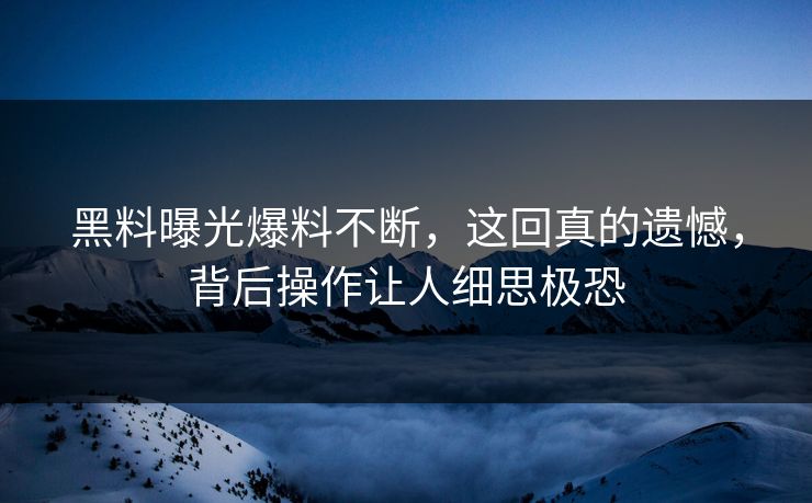 黑料曝光爆料不断，这回真的遗憾，背后操作让人细思极恐