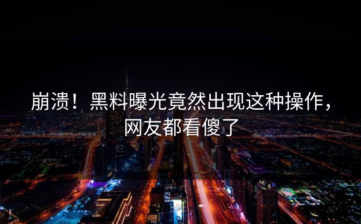 崩溃！黑料曝光竟然出现这种操作，网友都看傻了