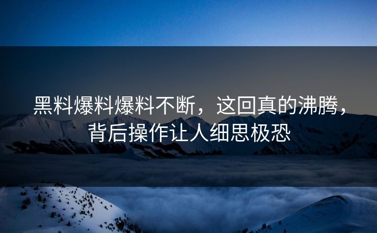 黑料爆料爆料不断，这回真的沸腾，背后操作让人细思极恐