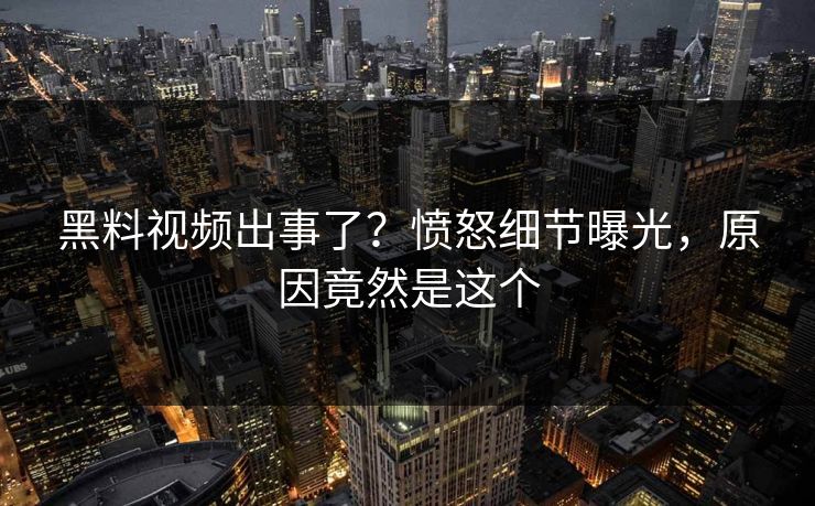 黑料视频出事了？愤怒细节曝光，原因竟然是这个