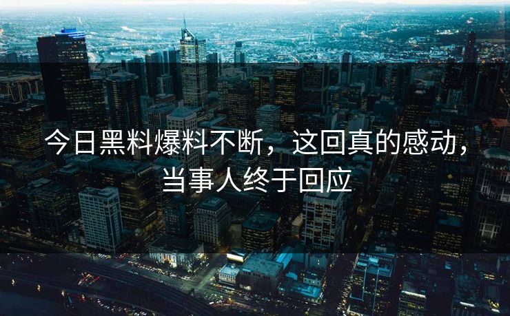 今日黑料爆料不断，这回真的感动，当事人终于回应