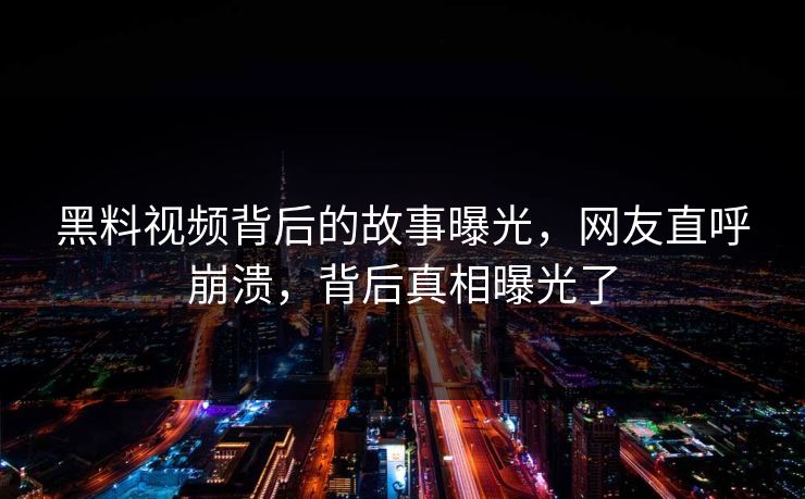 黑料视频背后的故事曝光，网友直呼崩溃，背后真相曝光了