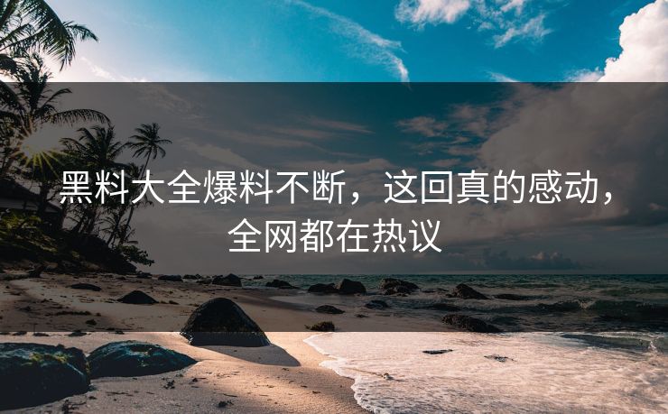 黑料大全爆料不断，这回真的感动，全网都在热议