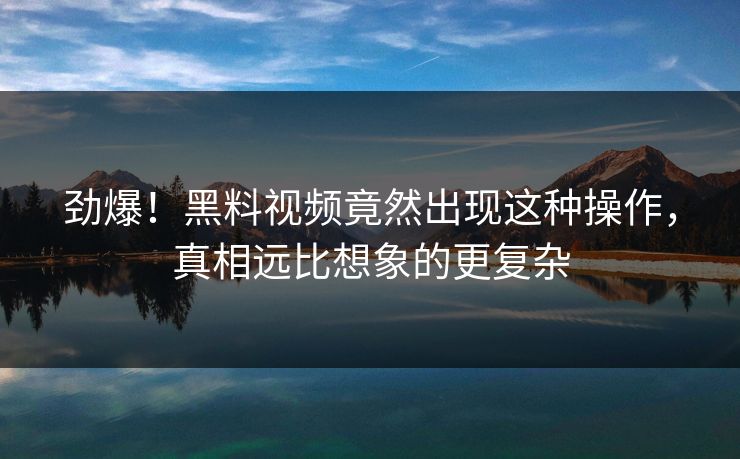 劲爆！黑料视频竟然出现这种操作，真相远比想象的更复杂