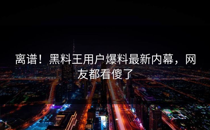 离谱！黑料王用户爆料最新内幕，网友都看傻了