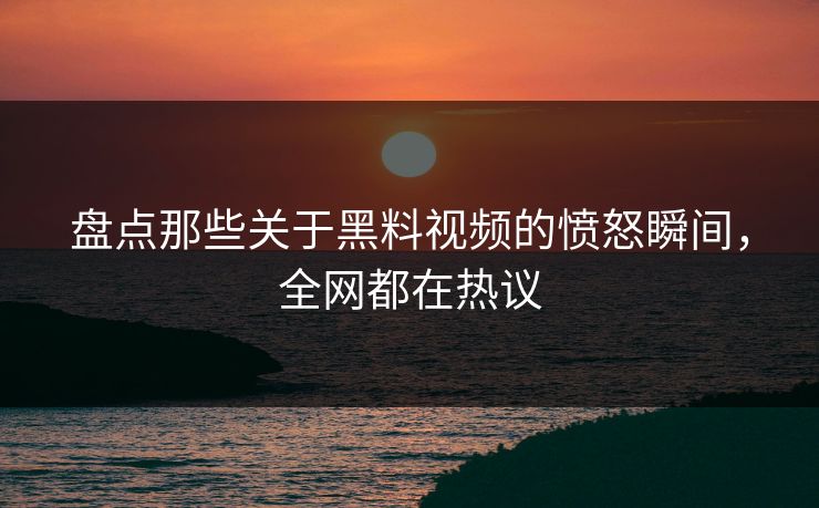 盘点那些关于黑料视频的愤怒瞬间，全网都在热议