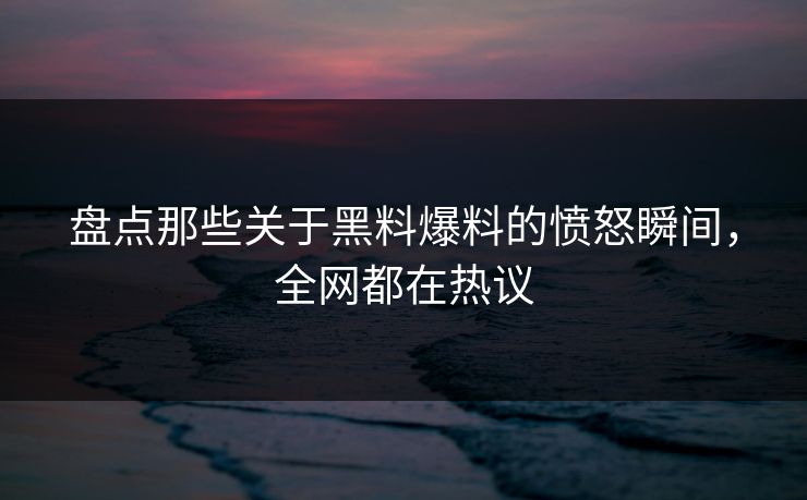 盘点那些关于黑料爆料的愤怒瞬间，全网都在热议