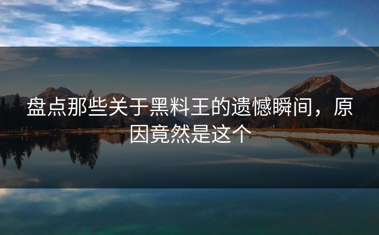 盘点那些关于黑料王的遗憾瞬间，原因竟然是这个