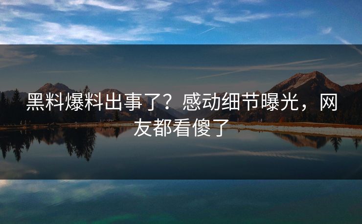 黑料爆料出事了？感动细节曝光，网友都看傻了