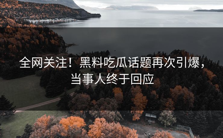 全网关注！黑料吃瓜话题再次引爆，当事人终于回应