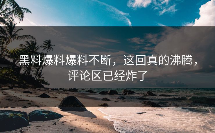 黑料爆料爆料不断，这回真的沸腾，评论区已经炸了