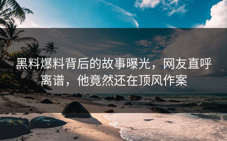 黑料爆料背后的故事曝光，网友直呼离谱，他竟然还在顶风作案