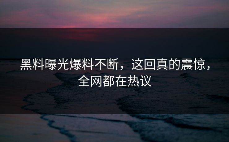 黑料曝光爆料不断，这回真的震惊，全网都在热议