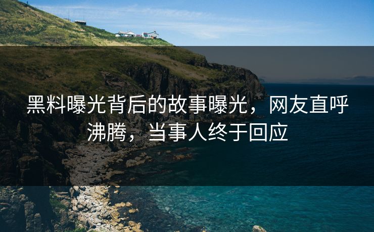 黑料曝光背后的故事曝光，网友直呼沸腾，当事人终于回应
