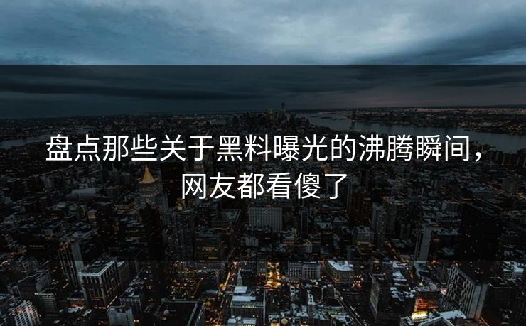 盘点那些关于黑料曝光的沸腾瞬间，网友都看傻了