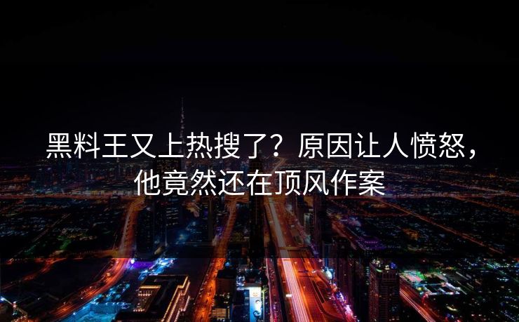 黑料王又上热搜了？原因让人愤怒，他竟然还在顶风作案