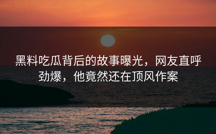 黑料吃瓜背后的故事曝光，网友直呼劲爆，他竟然还在顶风作案