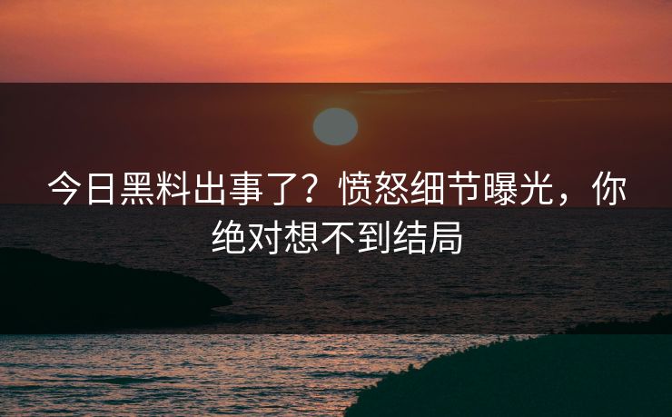 今日黑料出事了？愤怒细节曝光，你绝对想不到结局