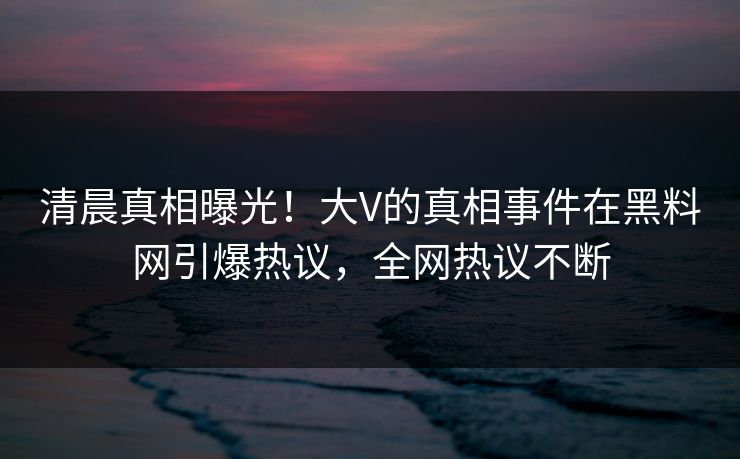 清晨真相曝光！大V的真相事件在黑料网引爆热议，全网热议不断