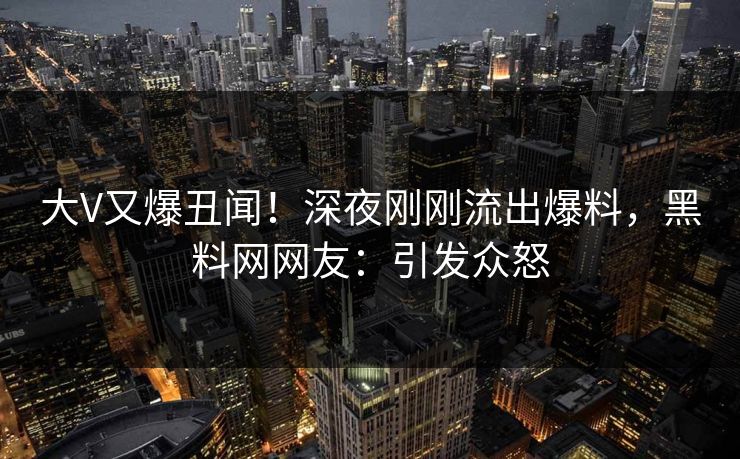 大V又爆丑闻！深夜刚刚流出爆料，黑料网网友：引发众怒