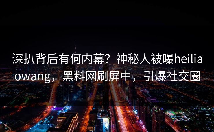 深扒背后有何内幕？神秘人被曝heiliaowang，黑料网刷屏中，引爆社交圈