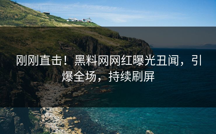 刚刚直击！黑料网网红曝光丑闻，引爆全场，持续刷屏
