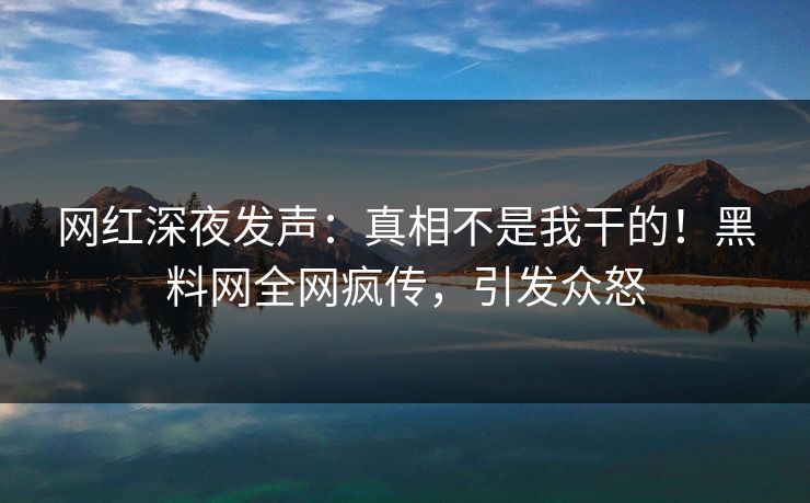 网红深夜发声：真相不是我干的！黑料网全网疯传，引发众怒