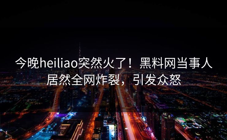 今晚heiliao突然火了！黑料网当事人居然全网炸裂，引发众怒