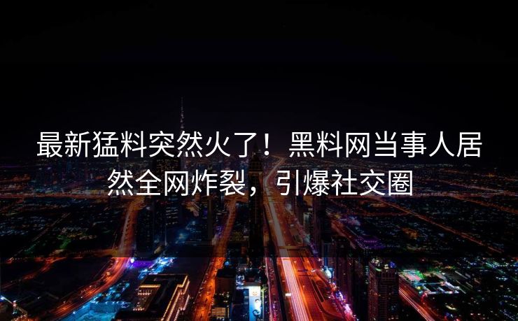 最新猛料突然火了！黑料网当事人居然全网炸裂，引爆社交圈