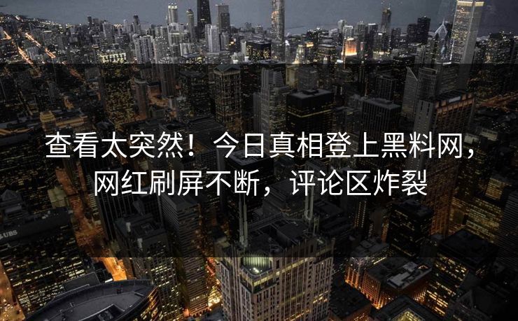 查看太突然！今日真相登上黑料网，网红刷屏不断，评论区炸裂
