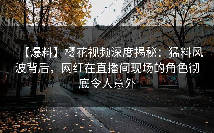 【爆料】樱花视频深度揭秘：猛料风波背后，网红在直播间现场的角色彻底令人意外