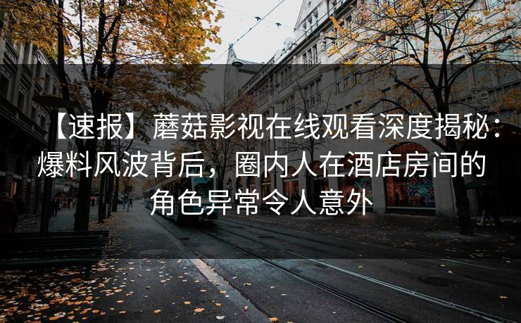 【速报】蘑菇影视在线观看深度揭秘：爆料风波背后，圈内人在酒店房间的角色异常令人意外