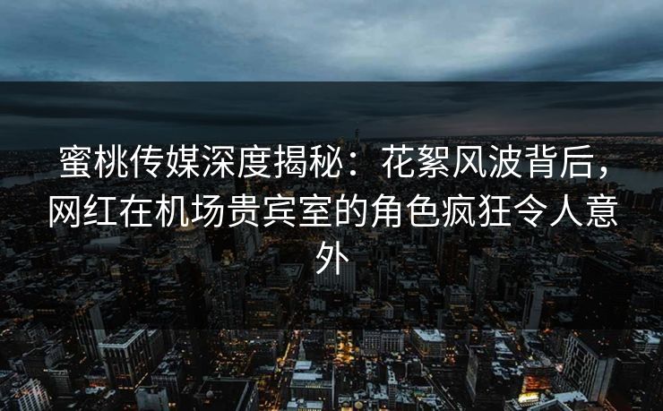蜜桃传媒深度揭秘：花絮风波背后，网红在机场贵宾室的角色疯狂令人意外