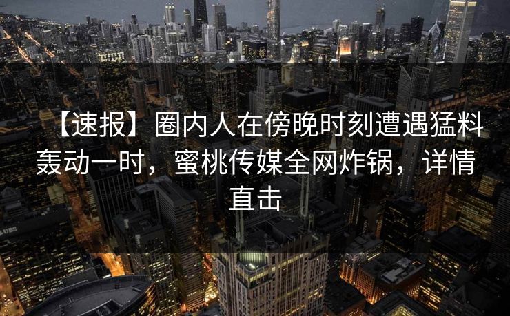 【速报】圈内人在傍晚时刻遭遇猛料轰动一时，蜜桃传媒全网炸锅，详情直击