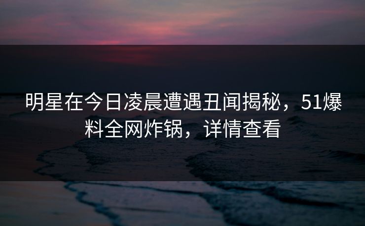 明星在今日凌晨遭遇丑闻揭秘，51爆料全网炸锅，详情查看