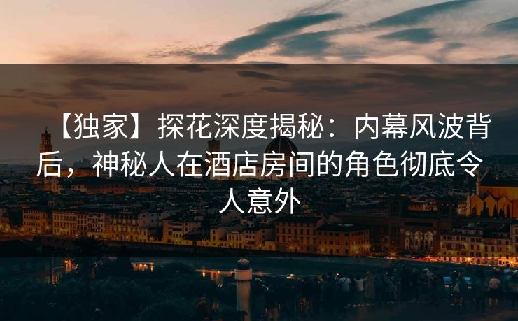 【独家】探花深度揭秘：内幕风波背后，神秘人在酒店房间的角色彻底令人意外