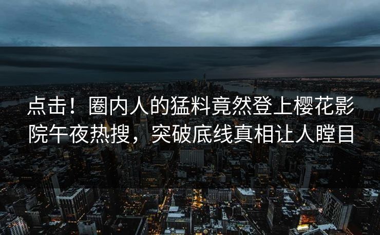 点击！圈内人的猛料竟然登上樱花影院午夜热搜，突破底线真相让人瞠目