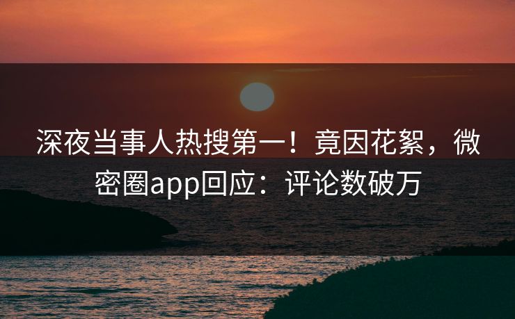 深夜当事人热搜第一！竟因花絮，微密圈app回应：评论数破万