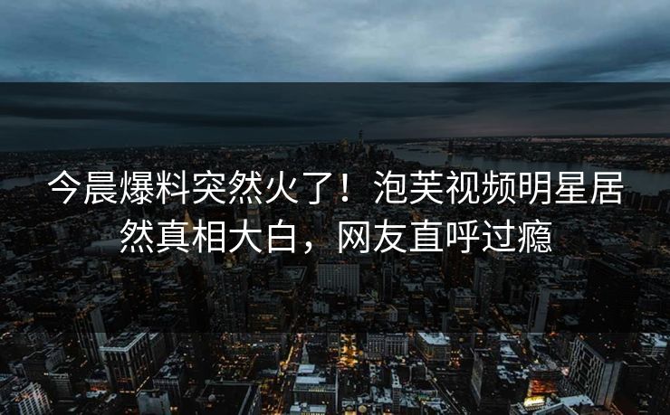 今晨爆料突然火了！泡芙视频明星居然真相大白，网友直呼过瘾