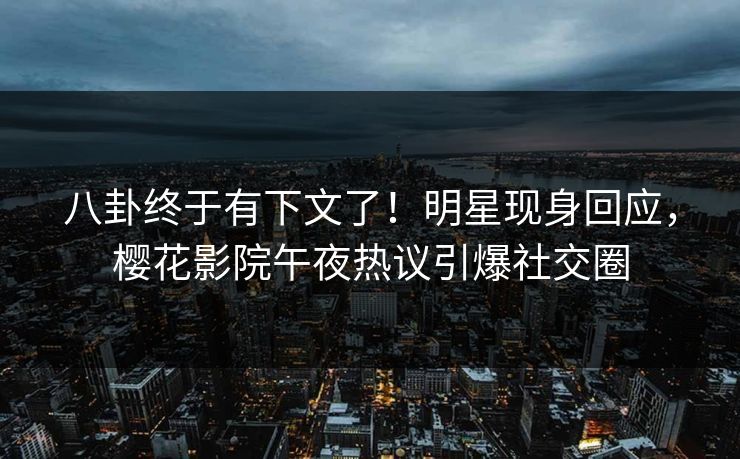 八卦终于有下文了！明星现身回应，樱花影院午夜热议引爆社交圈