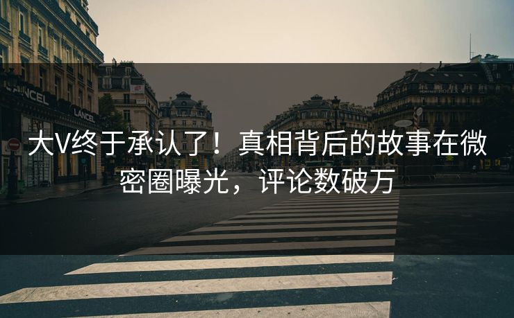 大V终于承认了！真相背后的故事在微密圈曝光，评论数破万