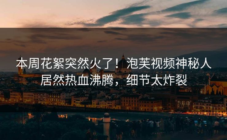 本周花絮突然火了！泡芙视频神秘人居然热血沸腾，细节太炸裂