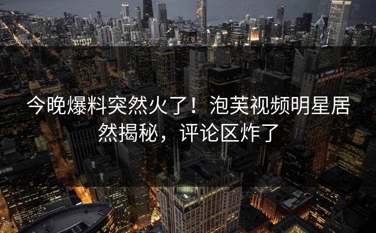 今晚爆料突然火了！泡芙视频明星居然揭秘，评论区炸了