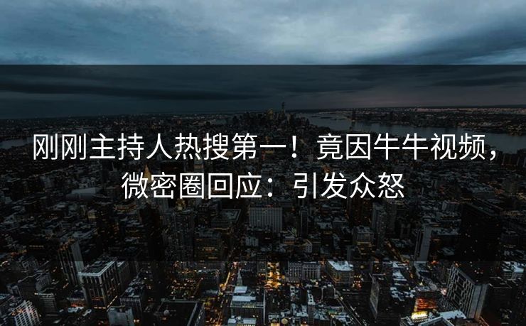 刚刚主持人热搜第一！竟因牛牛视频，微密圈回应：引发众怒