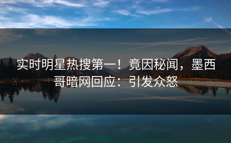 实时明星热搜第一！竟因秘闻，墨西哥暗网回应：引发众怒