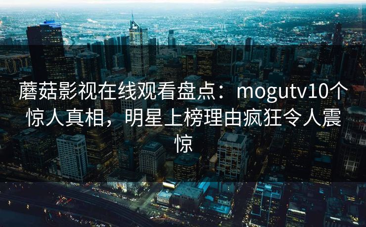 蘑菇影视在线观看盘点：mogutv10个惊人真相，明星上榜理由疯狂令人震惊